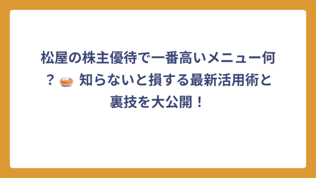 松屋の株主優待で一番高いメニュー何？🍛 知らないと損する最新活用術と裏技を大公開！